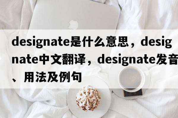 designate是什么意思，designate中文翻譯，designate發(fā)音、用法及例句