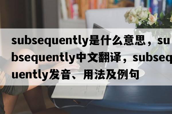 subsequently是什么意思，subsequently中文翻譯，subsequently發(fā)音、用法及例句