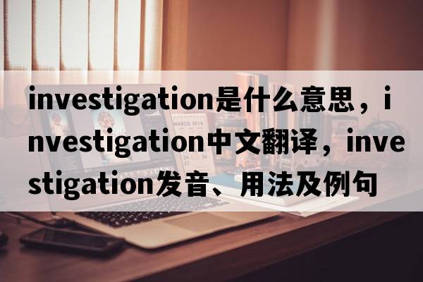 investigation是什么意思，investigation中文翻譯，investigation發(fā)音、用法及例句