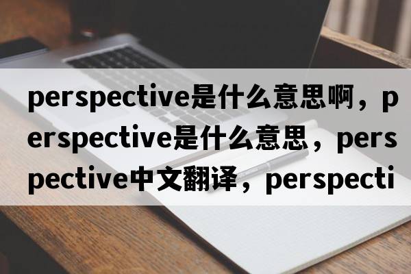 perspective是什么意思啊，perspective是什么意思，perspective中文翻譯，perspective發(fā)音、用法及例句