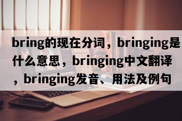 bring的現(xiàn)在分詞，bringing是什么意思，bringing中文翻譯，bringing發(fā)音、用法及例句