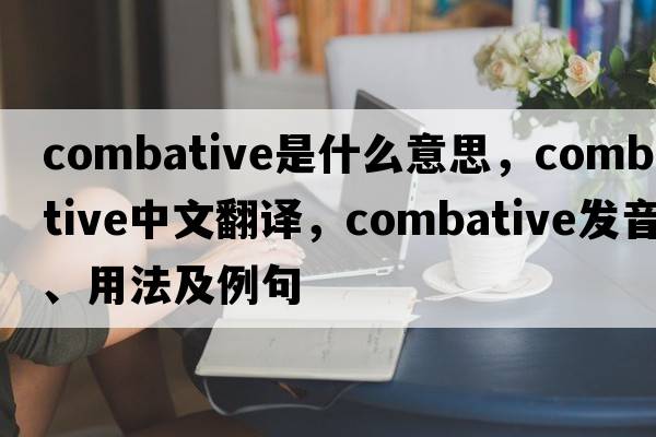combative是什么意思，combative中文翻譯，combative發(fā)音、用法及例句