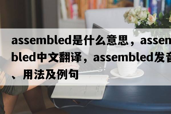 assembled是什么意思，assembled中文翻譯，assembled發(fā)音、用法及例句