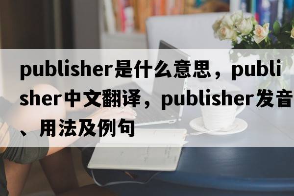 publisher是什么意思，publisher中文翻譯，publisher發(fā)音、用法及例句