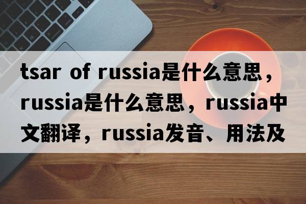 tsar of russia是什么意思，Russia是什么意思，Russia中文翻譯，Russia發(fā)音、用法及例句