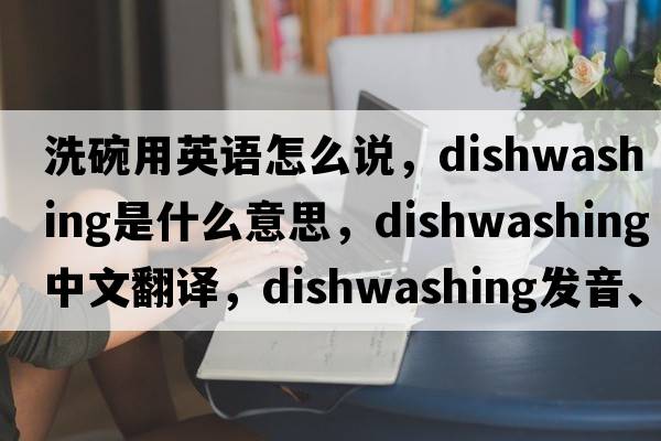 洗碗用英語怎么說，dishwashing是什么意思，dishwashing中文翻譯，dishwashing發(fā)音、用法及例句