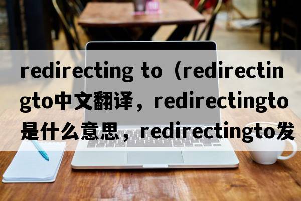 redirecting to（redirectingto中文翻譯，redirectingto是什么意思，redirectingto發(fā)音、用法及例句）