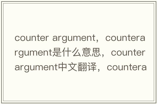 counter argument，counterargument是什么意思，counterargument中文翻譯，counterargument發(fā)音、用法及例句
