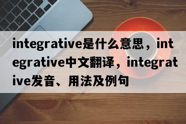 integrative是什么意思，integrative中文翻譯，integrative發(fā)音、用法及例句
