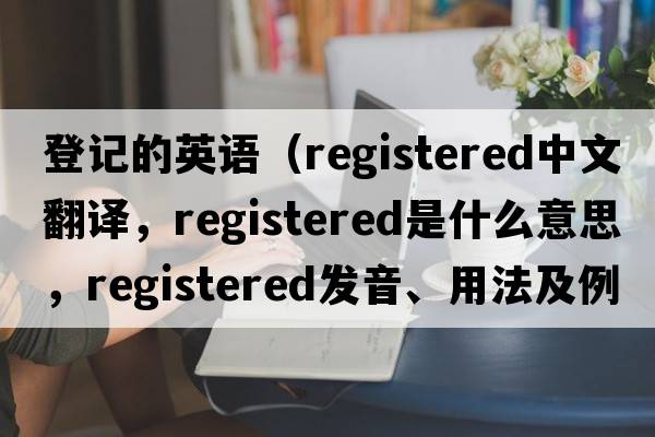 登記的英語（registered中文翻譯，registered是什么意思，registered發(fā)音、用法及例句）