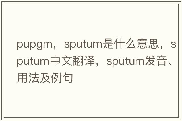 pupgm，sputum是什么意思，sputum中文翻譯，sputum發(fā)音、用法及例句