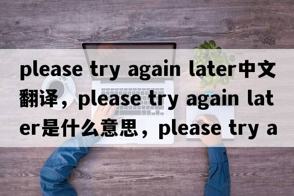 please try again later中文翻譯，please try again later是什么意思，please try again later發(fā)音、用法及例句