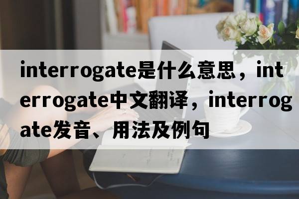 interrogate是什么意思，interrogate中文翻譯，interrogate發(fā)音、用法及例句