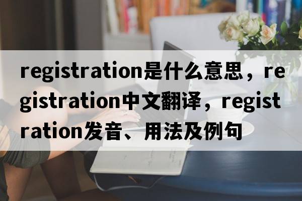 registration是什么意思，registration中文翻譯，registration發(fā)音、用法及例句