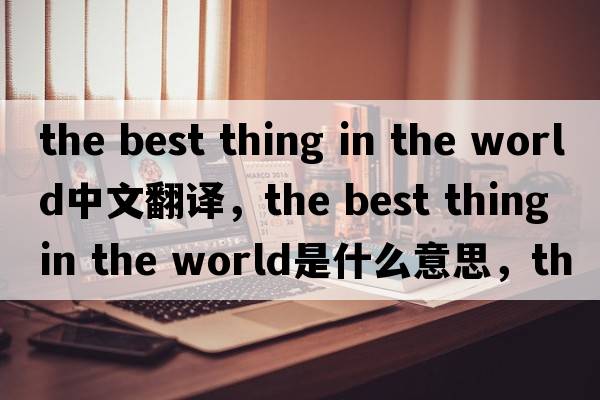 the best thing in the world中文翻譯，the best thing in the world是什么意思，the best thing in the world發(fā)音、用法及例句