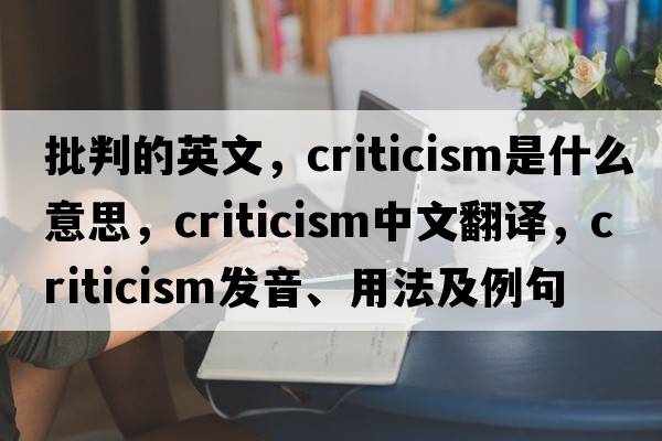 批判的英文，criticism是什么意思，criticism中文翻譯，criticism發(fā)音、用法及例句