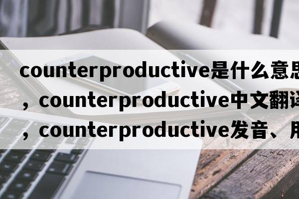 counterproductive是什么意思，counterproductive中文翻譯，counterproductive發(fā)音、用法及例句