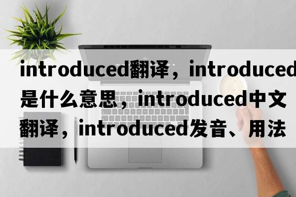 introduced翻譯，introduced是什么意思，introduced中文翻譯，introduced發(fā)音、用法及例句