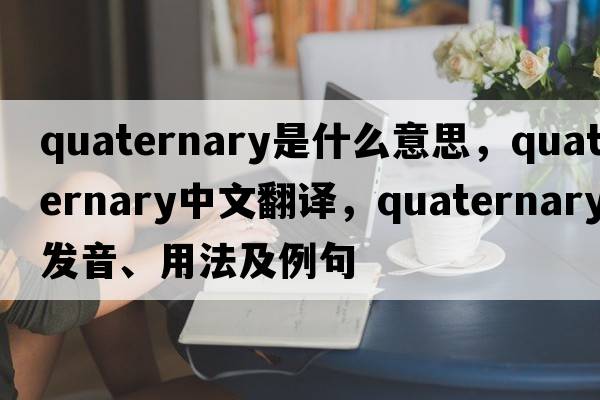quaternary是什么意思，quaternary中文翻譯，quaternary發(fā)音、用法及例句