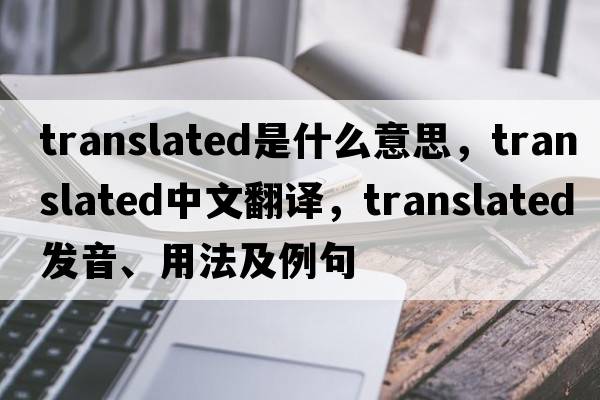 translated是什么意思，translated中文翻譯，translated發(fā)音、用法及例句