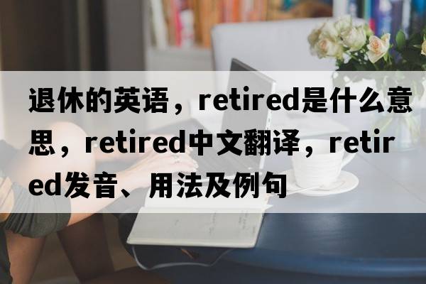 退休的英語，retired是什么意思，retired中文翻譯，retired發(fā)音、用法及例句