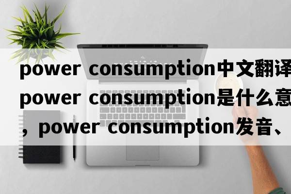 power consumption中文翻譯，power consumption是什么意思，power consumption發(fā)音、用法及例句