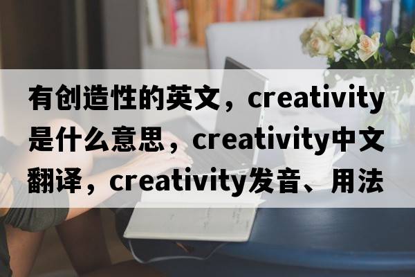 有創(chuàng)造性的英文，creativity是什么意思，creativity中文翻譯，creativity發(fā)音、用法及例句