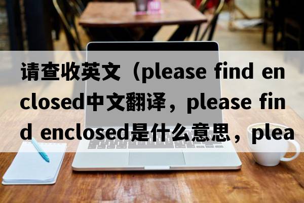 請查收英文（please find enclosed中文翻譯，please find enclosed是什么意思，please find enclosed發(fā)音、用法及例句）