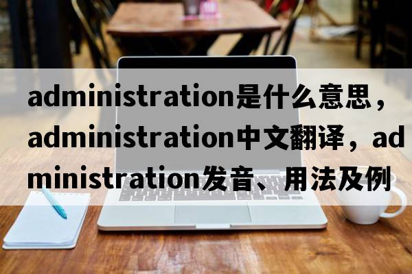 administration是什么意思，administration中文翻譯，administration發(fā)音、用法及例句