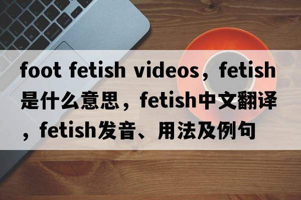 foot fetish videos，fetish是什么意思，fetish中文翻譯，fetish發(fā)音、用法及例句