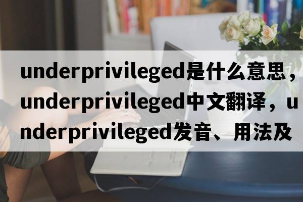 underprivileged是什么意思，underprivileged中文翻譯，underprivileged發(fā)音、用法及例句