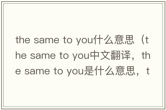 the same to you什么意思（the same to you中文翻譯，the same to you是什么意思，the same to you發(fā)音、用法及例句）
