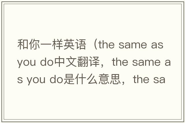 和你一樣英語（the same as you do中文翻譯，the same as you do是什么意思，the same as you do發(fā)音、用法及例句）