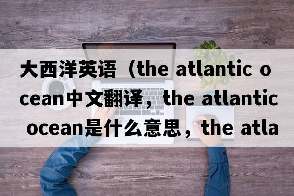 大西洋英語(yǔ)（the atlantic ocean中文翻譯，the atlantic ocean是什么意思，the atlantic ocean發(fā)音、用法及例句）