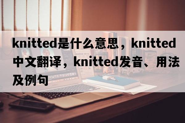 knitted是什么意思，knitted中文翻譯，knitted發(fā)音、用法及例句