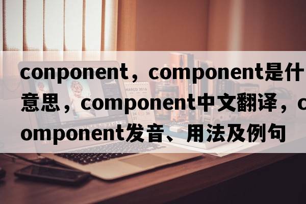 conponent，component是什么意思，component中文翻譯，component發(fā)音、用法及例句