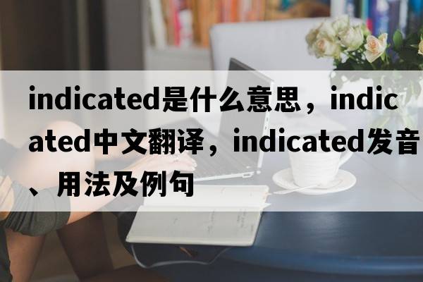 indicated是什么意思，indicated中文翻譯，indicated發(fā)音、用法及例句