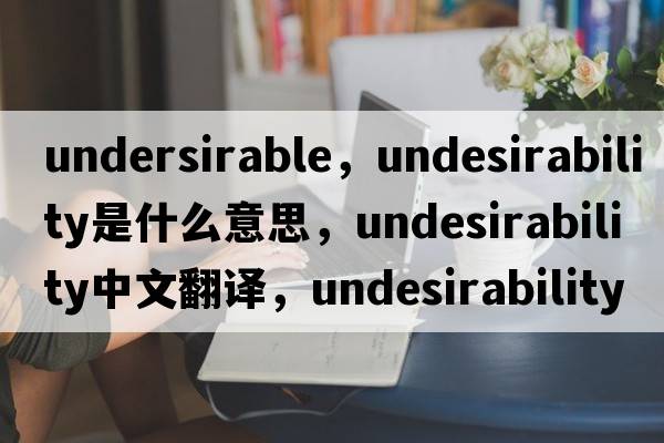 undersirable，undesirability是什么意思，undesirability中文翻譯，undesirability發(fā)音、用法及例句