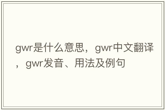 GWR是什么意思，GWR中文翻譯，GWR發(fā)音、用法及例句