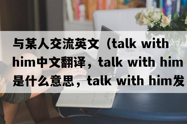 與某人交流英文（talk with him中文翻譯，talk with him是什么意思，talk with him發(fā)音、用法及例句）