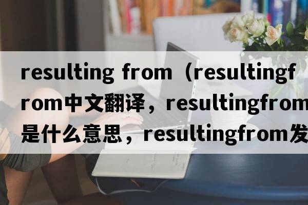 resulting from（resultingfrom中文翻譯，resultingfrom是什么意思，resultingfrom發(fā)音、用法及例句）
