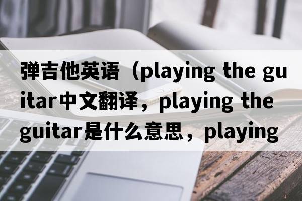 彈吉他英語（playing the guitar中文翻譯，playing the guitar是什么意思，playing the guitar發(fā)音、用法及例句）