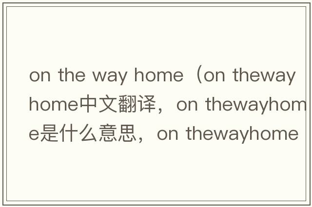 on the way home（on thewayhome中文翻譯，on thewayhome是什么意思，on thewayhome發(fā)音、用法及例句）