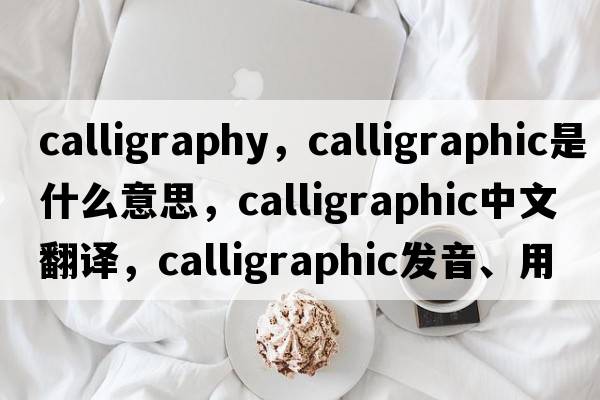 calligraphy，calligraphic是什么意思，calligraphic中文翻譯，calligraphic發(fā)音、用法及例句