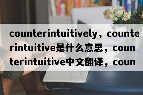 counterintuitively，counterintuitive是什么意思，counterintuitive中文翻譯，counterintuitive發(fā)音、用法及例句