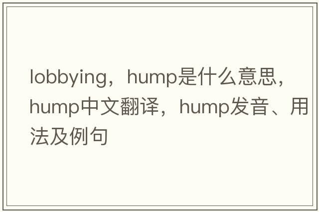 lobbying，hump是什么意思，hump中文翻譯，hump發(fā)音、用法及例句