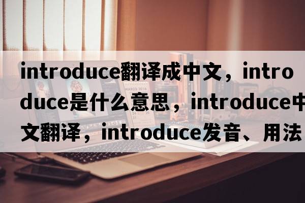 introduce翻譯成中文，introduce是什么意思，introduce中文翻譯，introduce發(fā)音、用法及例句