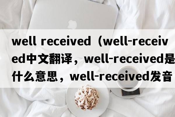 well received（well-received中文翻譯，well-received是什么意思，well-received發(fā)音、用法及例句）