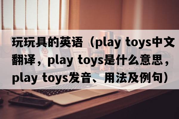 玩玩具的英語（play toys中文翻譯，play toys是什么意思，play toys發(fā)音、用法及例句）