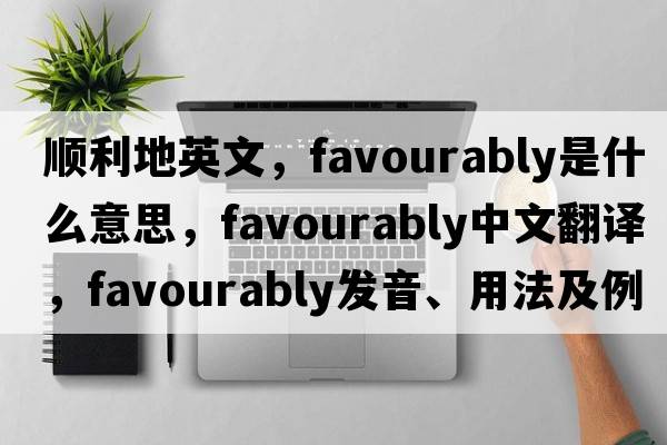 順利地英文，favourably是什么意思，favourably中文翻譯，favourably發(fā)音、用法及例句